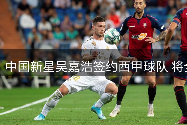 中国新星吴嘉浩签约西甲球队 将全力备战青年联赛