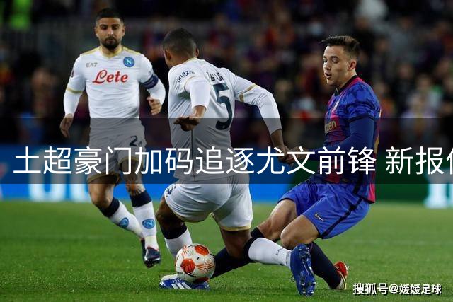 土超豪门加码追逐尤文前锋 新报价提升浮动条款