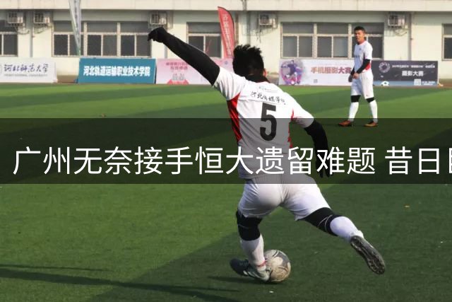 广州无奈接手恒大遗留难题 昔日巨头善后工作仍在继续