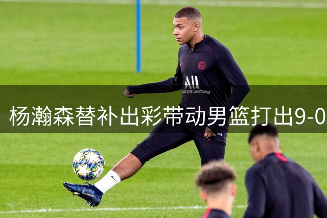 杨瀚森替补出彩带动男篮打出9-0高潮