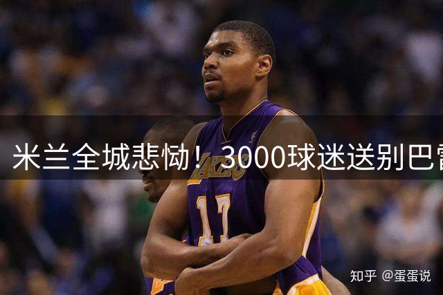 米兰全城悲恸！3000球迷送别巴雷西，传奇球星集体抬棺