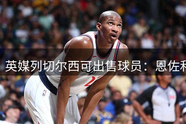 英媒列切尔西可出售球员：恩佐和古斯托都不是非卖品，德拉普在列