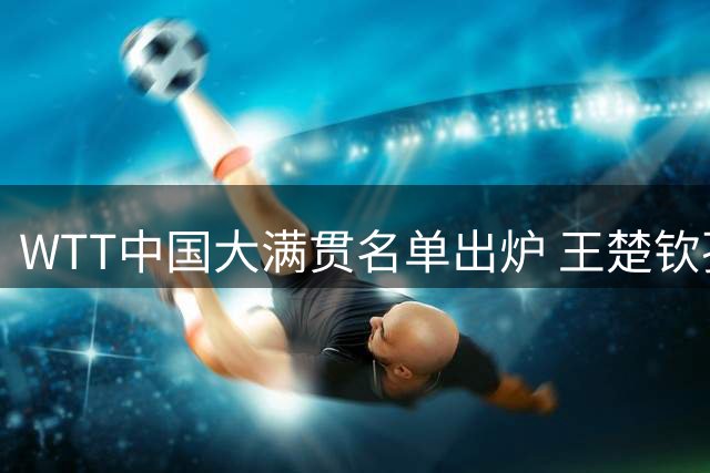 WTT中国大满贯名单出炉 王楚钦孙颖莎领衔国乒阵容